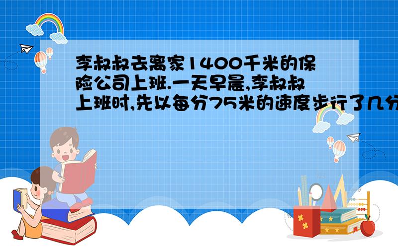 李叔叔去离家1400千米的保险公司上班.一天早晨,李叔叔上班时,先以每分75米的速度步行了几分钟,感觉可