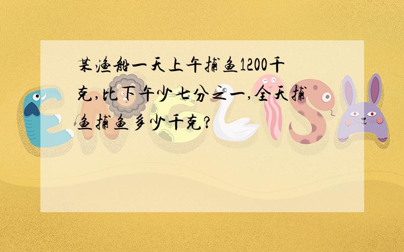 某渔船一天上午捕鱼1200千克,比下午少七分之一,全天捕鱼捕鱼多少千克?