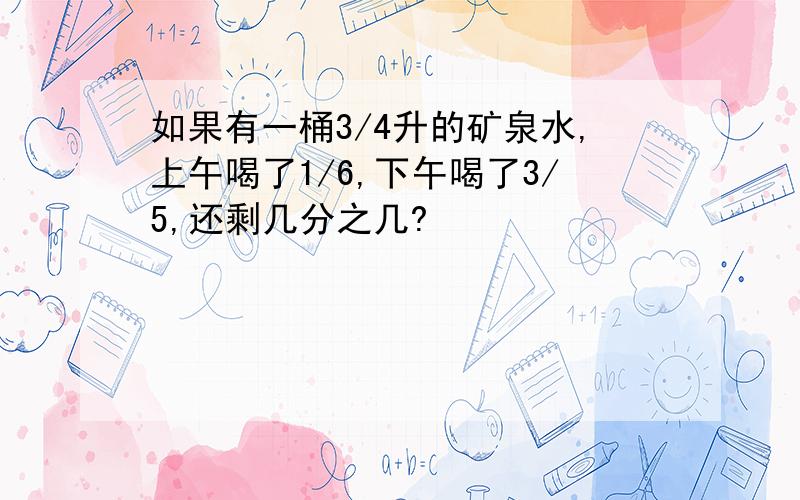 如果有一桶3/4升的矿泉水,上午喝了1/6,下午喝了3/5,还剩几分之几?