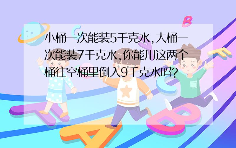 小桶一次能装5千克水,大桶一次能装7千克水,你能用这两个桶往空桶里倒入9千克水吗?