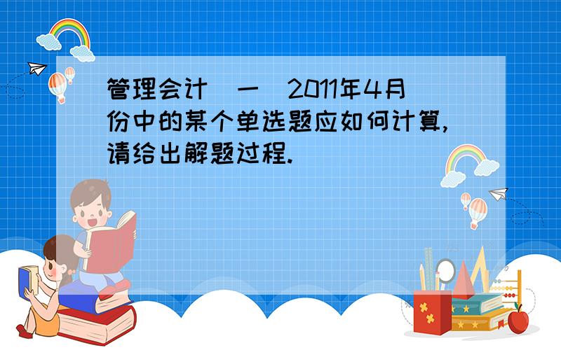 管理会计（一）2011年4月份中的某个单选题应如何计算,请给出解题过程.