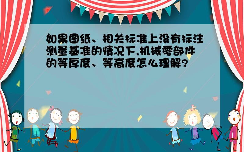 如果图纸、相关标准上没有标注测量基准的情况下,机械零部件的等厚度、等高度怎么理解?