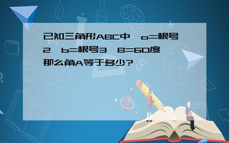 已知三角形ABC中,a=根号2,b=根号3,B=60度,那么角A等于多少?