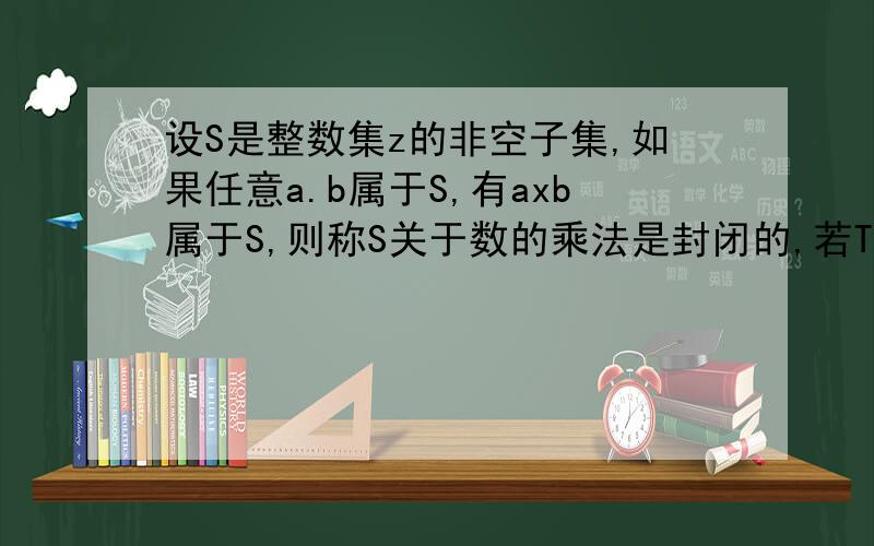 设S是整数集z的非空子集,如果任意a.b属于S,有axb属于S,则称S关于数的乘法是封闭的,若T,V是Z的两个相交的