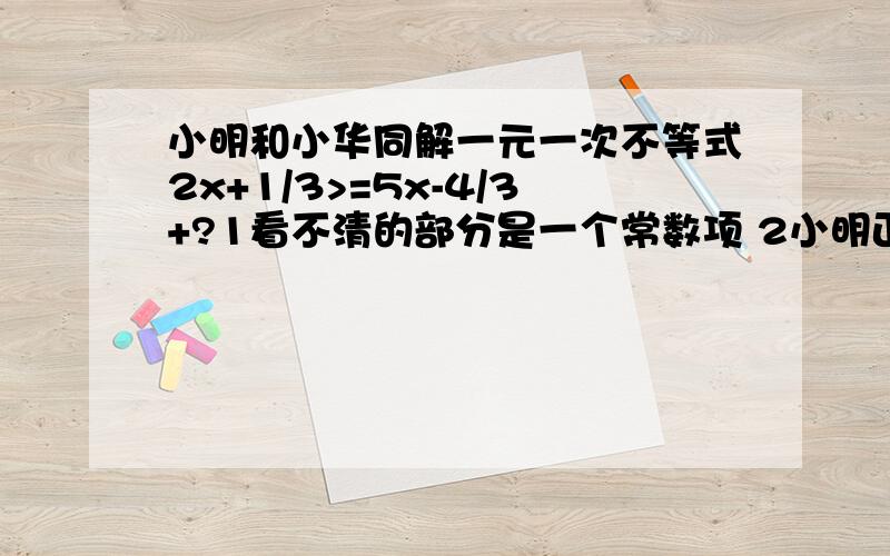 小明和小华同解一元一次不等式2x+1/3>=5x-4/3+?1看不清的部分是一个常数项 2小明正确解得的结果x