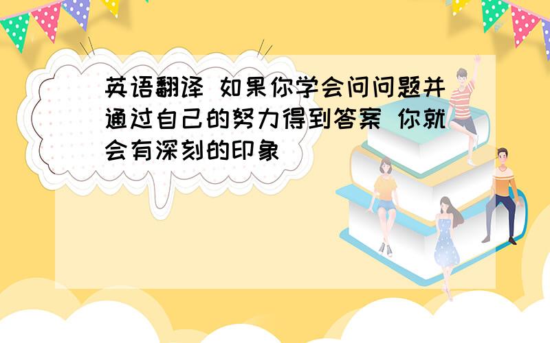 英语翻译 如果你学会问问题并通过自己的努力得到答案 你就会有深刻的印象