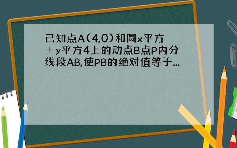 已知点A(4,0)和圆x平方＋y平方4上的动点B点P内分线段AB,使PB的绝对值等于...