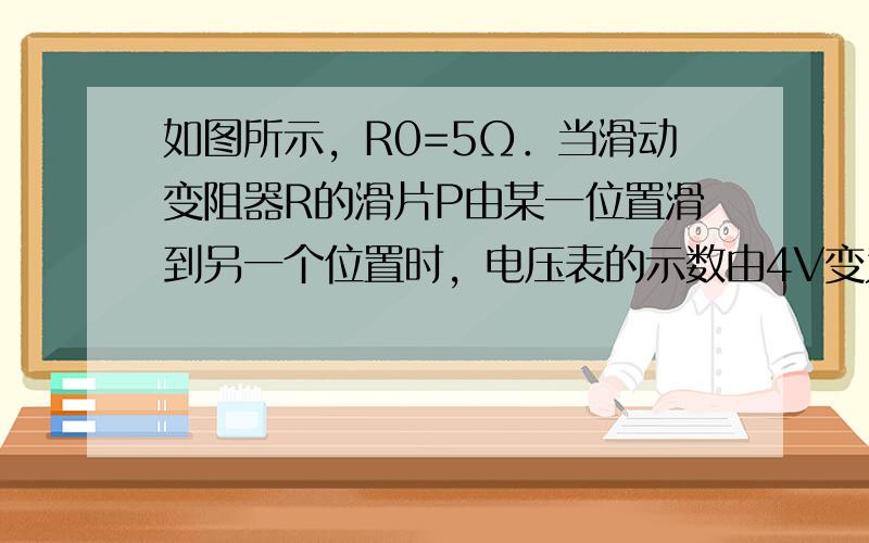 如图所示，R0=5Ω．当滑动变阻器R的滑片P由某一位置滑到另一个位置时，电压表的示数由4V变为8V，并且滑动变阻器前后两