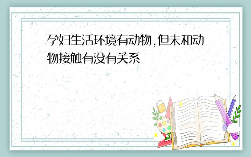 孕妇生活环境有动物,但未和动物接触有没有关系