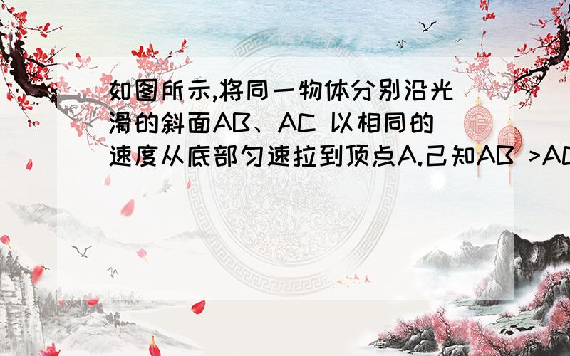 如图所示,将同一物体分别沿光滑的斜面AB、AC 以相同的速度从底部匀速拉到顶点A.己知AB >AC,