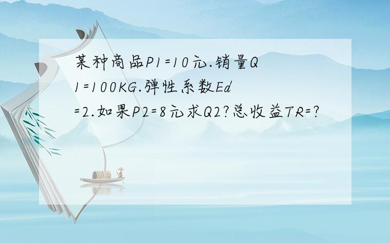 某种商品P1=10元.销量Q1=100KG.弹性系数Ed=2.如果P2=8元求Q2?总收益TR=?