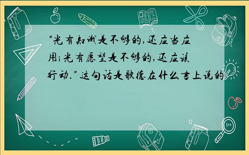 “光有知识是不够的,还应当应用;光有愿望是不够的,还应该行动.”这句话是歌德在什么书上说的