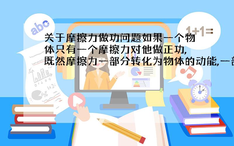 关于摩擦力做功问题如果一个物体只有一个摩擦力对他做正功,既然摩擦力一部分转化为物体的动能,一部分转化为物体的内能,那么使