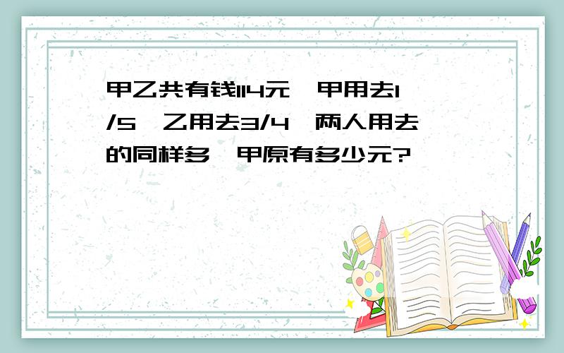 甲乙共有钱114元,甲用去1/5,乙用去3/4,两人用去的同样多,甲原有多少元?