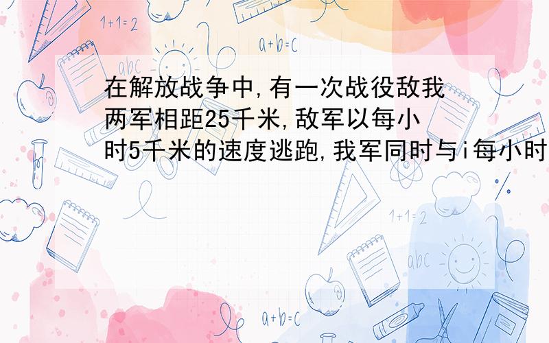 在解放战争中,有一次战役敌我两军相距25千米,敌军以每小时5千米的速度逃跑,我军同时与i每小时8千米的速追去,并在相距1