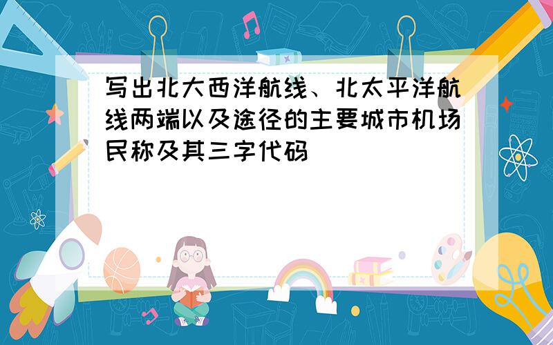 写出北大西洋航线、北太平洋航线两端以及途径的主要城市机场民称及其三字代码