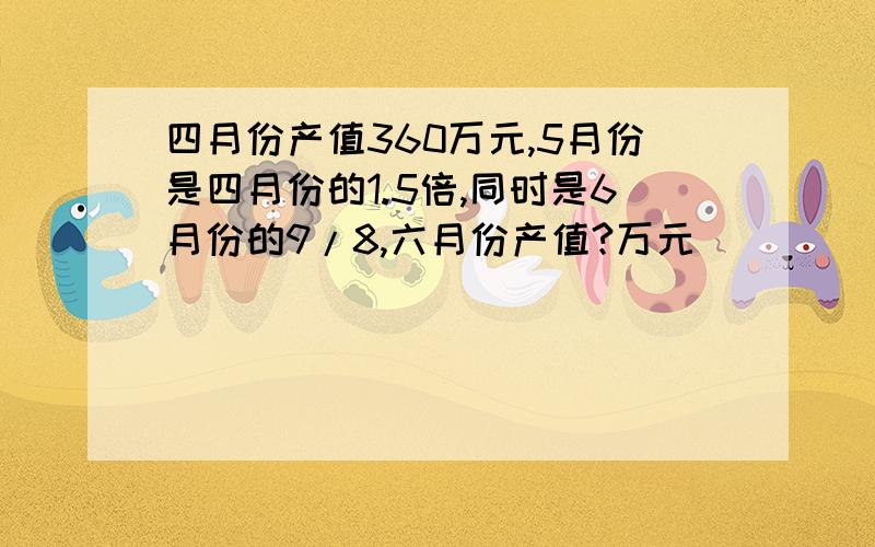 四月份产值360万元,5月份是四月份的1.5倍,同时是6月份的9/8,六月份产值?万元