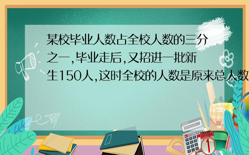 某校毕业人数占全校人数的三分之一,毕业走后,又招进一批新生150人,这时全校的人数是原来总人数的六分之