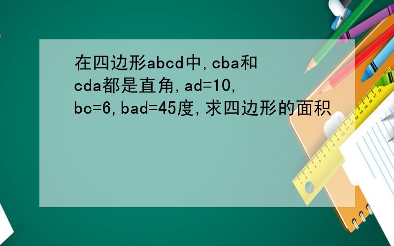 在四边形abcd中,cba和cda都是直角,ad=10,bc=6,bad=45度,求四边形的面积