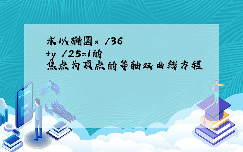 求以椭圆x²/36+y²/25=1的焦点为顶点的等轴双曲线方程