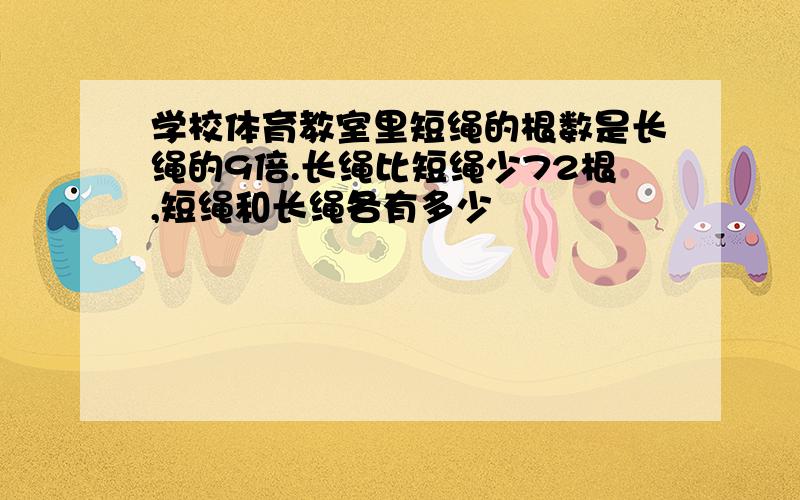 学校体育教室里短绳的根数是长绳的9倍.长绳比短绳少72根,短绳和长绳各有多少