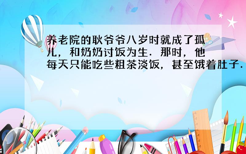 养老院的耿爷爷八岁时就成了孤儿，和奶奶讨饭为生．那时，他每天只能吃些粗茶淡饭，甚至饿着肚子．回答下列问题：