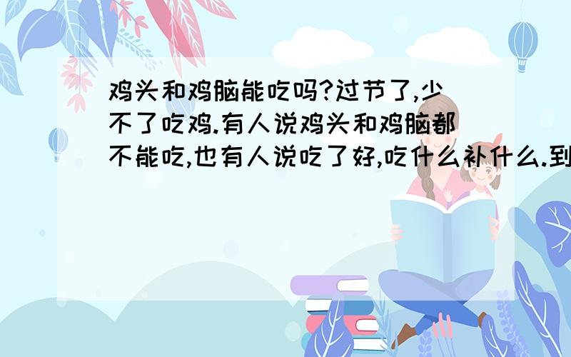 鸡头和鸡脑能吃吗?过节了,少不了吃鸡.有人说鸡头和鸡脑都不能吃,也有人说吃了好,吃什么补什么.到底是怎么回事?