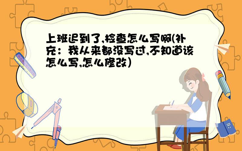 上班迟到了,检查怎么写啊(补充：我从来都没写过,不知道该怎么写,怎么修改）