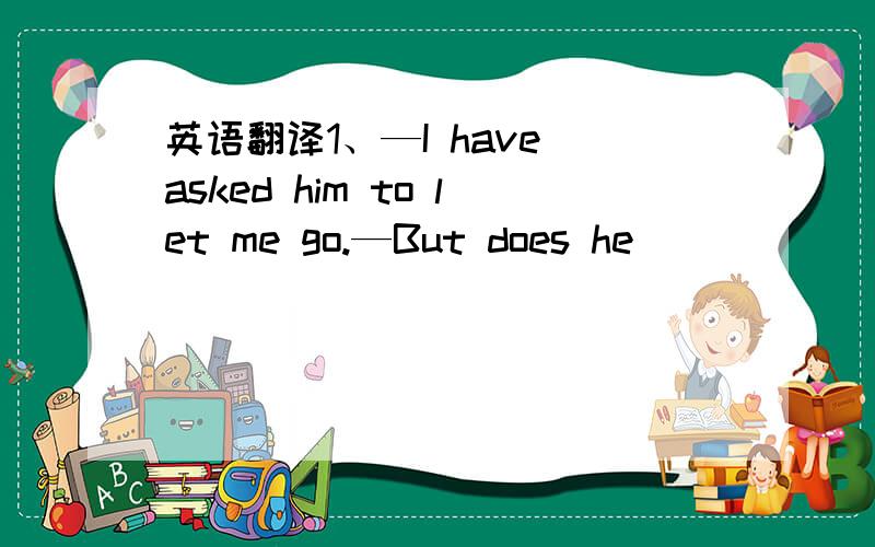 英语翻译1、—I have asked him to let me go.—But does he _____ you