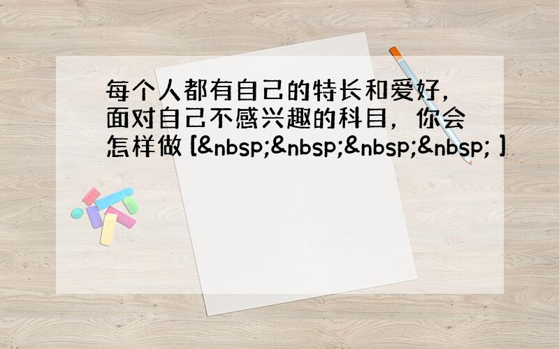 每个人都有自己的特长和爱好，面对自己不感兴趣的科目，你会怎样做 [     ]