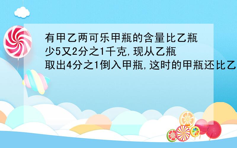 有甲乙两可乐甲瓶的含量比乙瓶少5又2分之1千克,现从乙瓶取出4分之1倒入甲瓶,这时的甲瓶还比乙瓶少多少