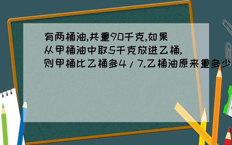 有两桶油,共重90千克,如果从甲桶油中取5千克放进乙桶,则甲桶比乙桶多4/7.乙桶油原来重多少千克?