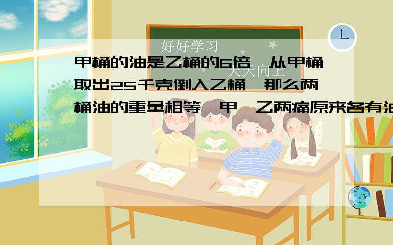 甲桶的油是乙桶的6倍,从甲桶取出25千克倒入乙桶,那么两桶油的重量相等,甲、乙两痛原来各有油多少千克?