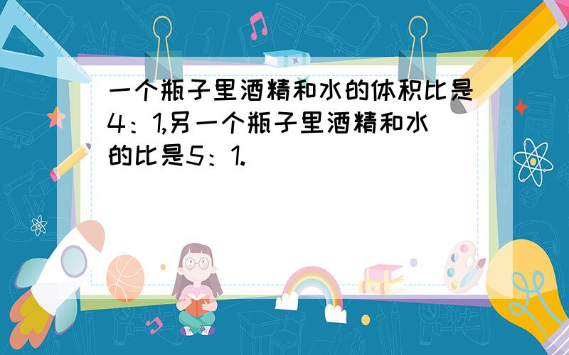 一个瓶子里酒精和水的体积比是4：1,另一个瓶子里酒精和水的比是5：1.