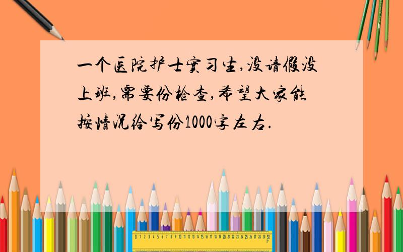 一个医院护士实习生,没请假没上班,需要份检查,希望大家能按情况给写份1000字左右.