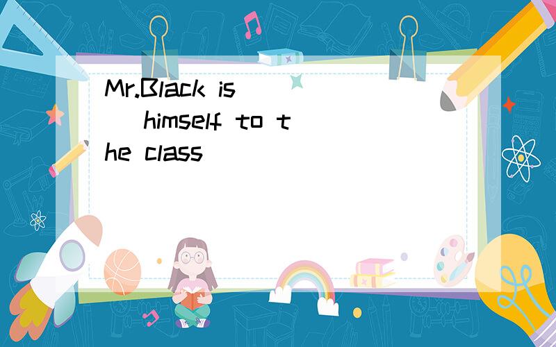 Mr.Black is ___ himself to the class