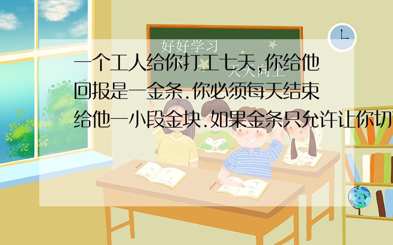 一个工人给你打工七天,你给他回报是一金条.你必须每天结束给他一小段金块.如果金条只允许让你切两次.