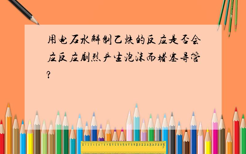 用电石水解制乙炔的反应是否会应反应剧烈产生泡沫而堵塞导管?