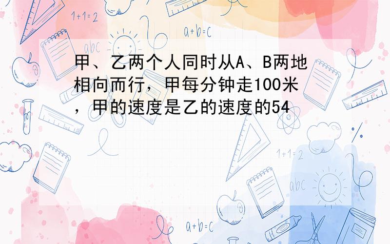 甲、乙两个人同时从A、B两地相向而行，甲每分钟走100米，甲的速度是乙的速度的54