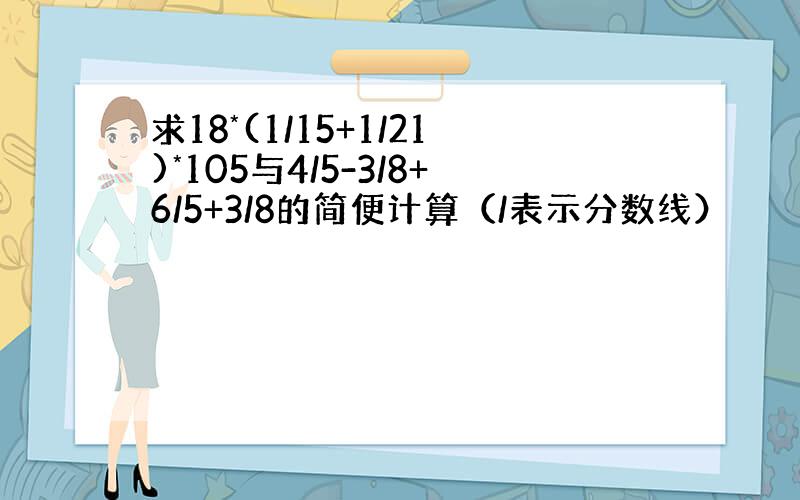 求18*(1/15+1/21)*105与4/5-3/8+6/5+3/8的简便计算（/表示分数线）