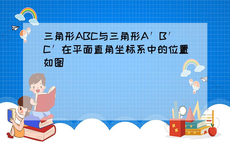 三角形ABC与三角形A′B′C′在平面直角坐标系中的位置如图