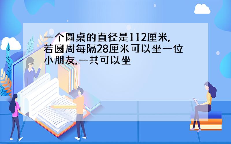 一个圆桌的直径是112厘米,若圆周每隔28厘米可以坐一位小朋友,一共可以坐