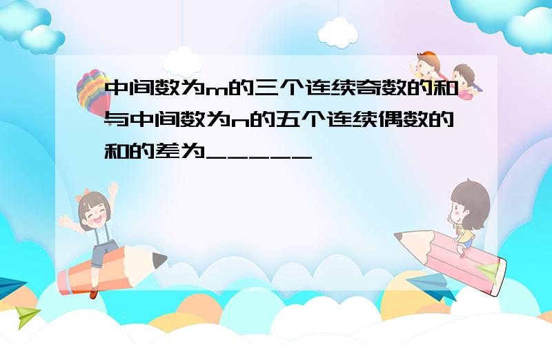 中间数为m的三个连续奇数的和与中间数为n的五个连续偶数的和的差为_____