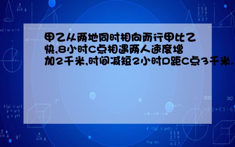 甲乙从两地同时相向而行甲比乙快,8小时C点相遇两人速度增加2千米,时间减短2小时D距C点3千米.