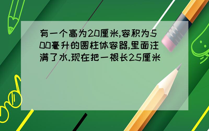 有一个高为20厘米,容积为500毫升的圆柱体容器,里面注满了水.现在把一根长25厘米