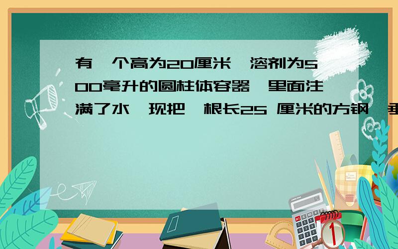 有一个高为20厘米,溶剂为500毫升的圆柱体容器,里面注满了水,现把一根长25 厘米的方钢,垂直放入并直立在容器里,这时