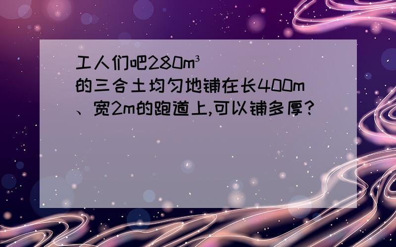 工人们吧280m³的三合土均匀地铺在长400m、宽2m的跑道上,可以铺多厚?