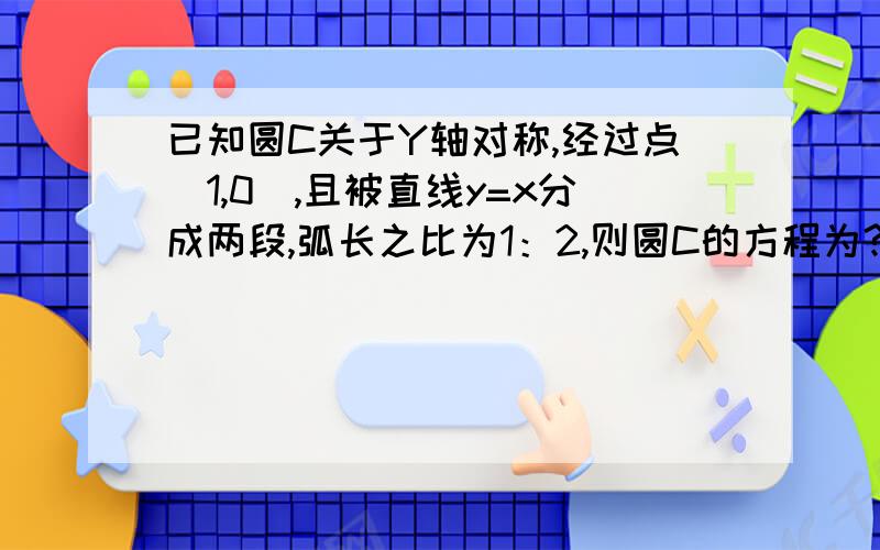 已知圆C关于Y轴对称,经过点（1,0),且被直线y=x分成两段,弧长之比为1：2,则圆C的方程为?