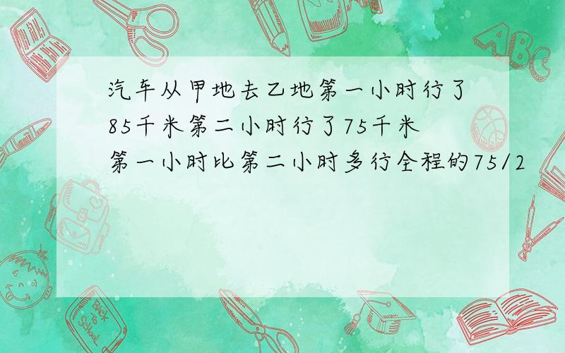 汽车从甲地去乙地第一小时行了85千米第二小时行了75千米第一小时比第二小时多行全程的75/2