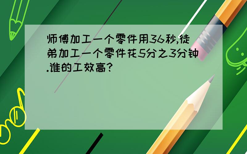 师傅加工一个零件用36秒,徒弟加工一个零件花5分之3分钟.谁的工效高?